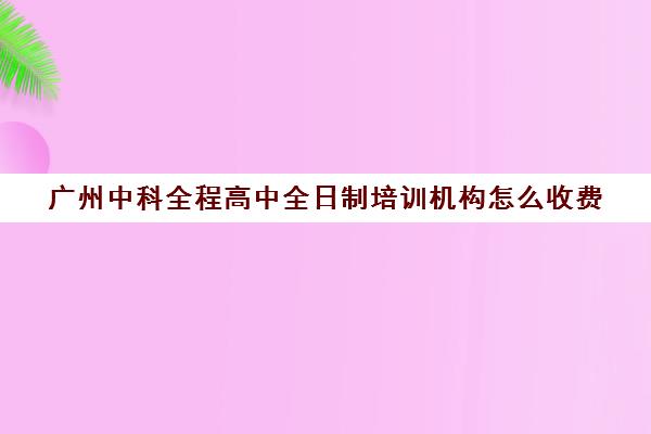 广州中科全程高中全日制培训机构怎么收费(广州中科全程高考复读学校)