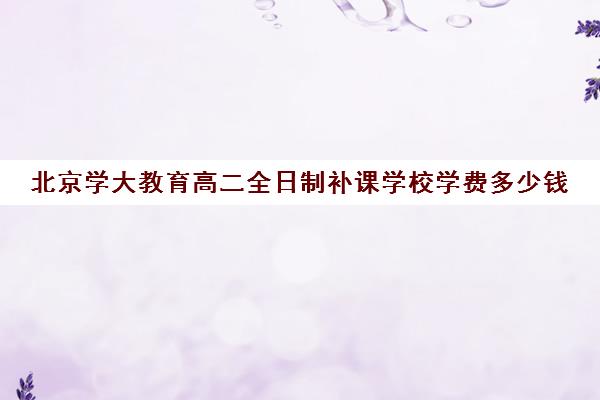 北京学大教育高二全日制补课学校学费多少钱（北京大学生家教一对一收费标准）