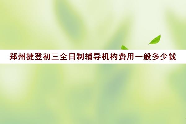 郑州捷登初三全日制辅导机构费用一般多少钱(初三全封闭冲刺班多少钱)