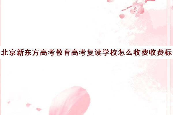 北京新东方高考教育高考复读学校怎么收费收费标准汇总一览（北京复读学校一年大概需要