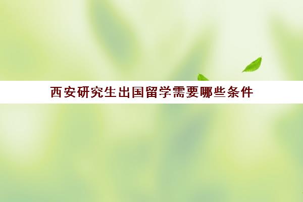 西安研究生出国留学需要哪些条件(西安留学回国人才政策)