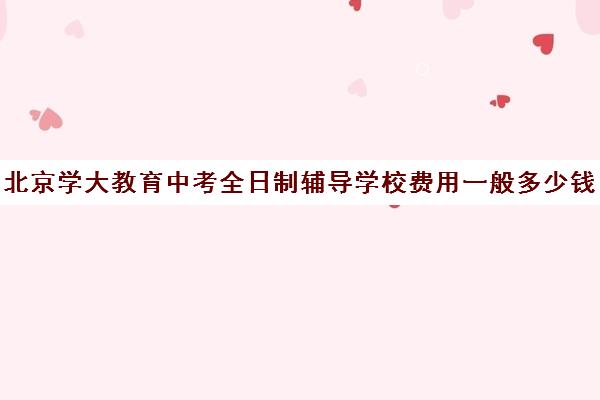 北京学大教育中考全日制辅导学校费用一般多少钱（北京初中一对一辅导多少钱一小时）