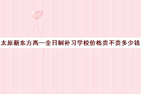 太原新东方高一全日制补习学校价格贵不贵多少钱一年