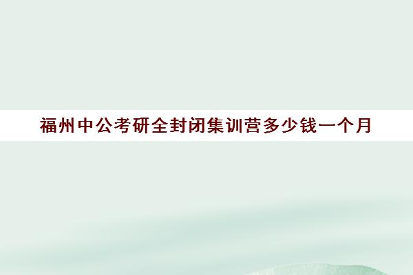 福州中公考研全封闭集训营多少钱一个月(北京中考全封闭集训营)