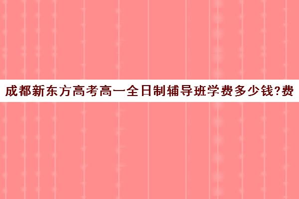 成都新东方高考高一全日制辅导班学费多少钱?费用一览表(新东方全日制高考班怎么样)