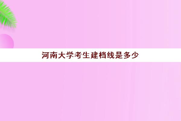 河南大学考生建档线是多少(河南大学国教院分数线)