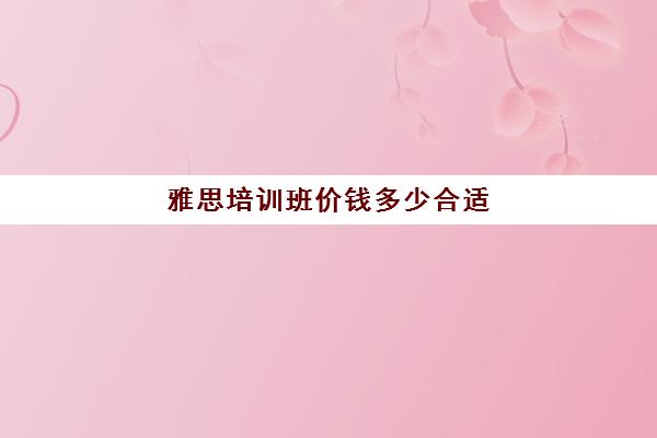 雅思培训班价钱多少合适(雅思培训费用大概要多少钱)