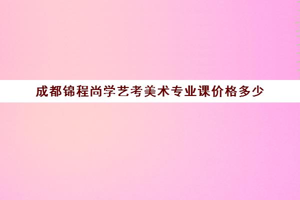 成都锦程尚学艺考美术专业课价格多少(艺考多少分能上一本)