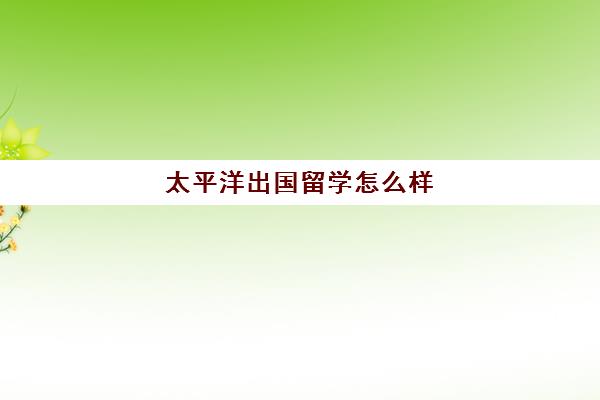 太平洋出国留学怎么样(海外留学的利弊)