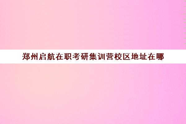 郑州启航在职考研集训营校区地址在哪（启航半年集训营只报数学）