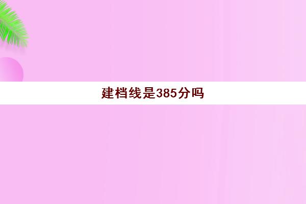 建档线是385分吗(建档线和录取分数线的区别)