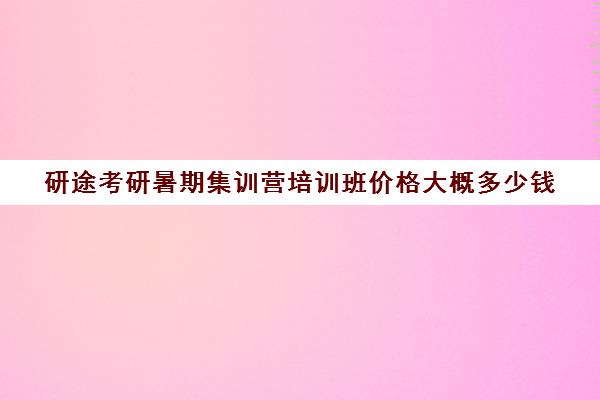 研途考研暑期集训营培训班价格大概多少钱（考研集训营的作用大吗）