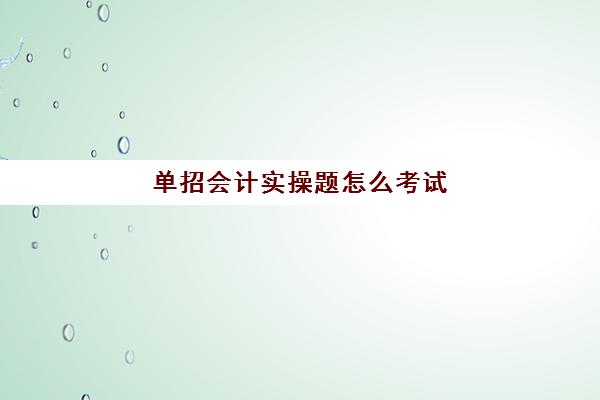 单招会计实操题怎么考试(单招考试考些什么内容)