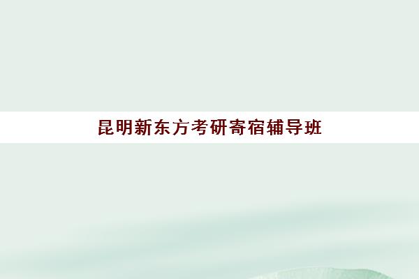 昆明新东方考研寄宿辅导班(昆明考研培训机构排名榜)