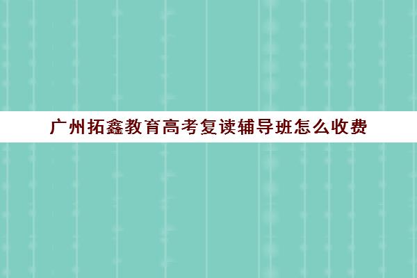 广州拓鑫教育高考复读辅导班怎么收费(广东复读学校排名及费用)