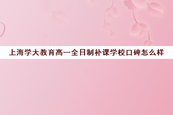 上海学大教育高一全日制补课学校口碑怎么样（新东方和学大教育哪个好）