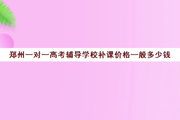 郑州一对一高考辅导学校补课价格一般多少钱(高中生补课一对一多少钱一小时)