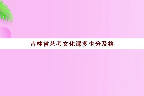 吉林省艺考文化课多少分及格(吉林艺术学院多少分录取)