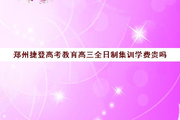 郑州捷登高考教育高三全日制集训学费贵吗(郑州高考集训学校排名)