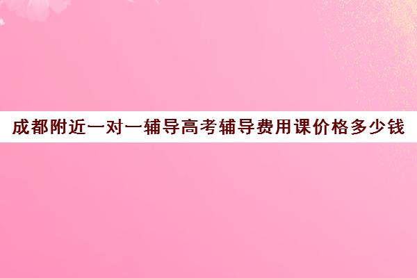 成都附近一对一辅导高考辅导费用课价格多少钱(成都高中一对一补课机构哪个最好)