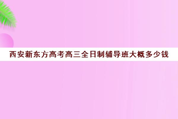 西安新东方高考高三全日制辅导班大概多少钱(西安高三补课机构哪里好)