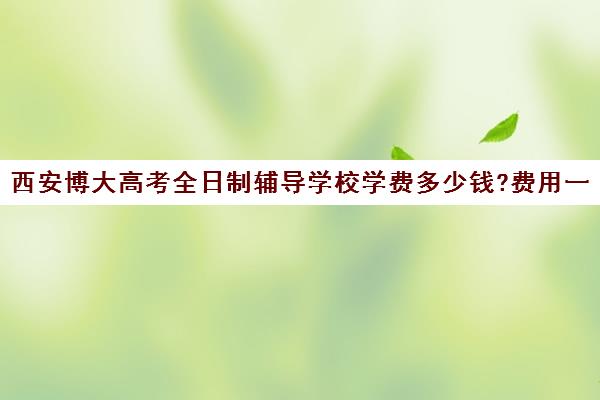 西安博大高考全日制辅导学校学费多少钱?费用一览表(西安领军全日制学校学费)