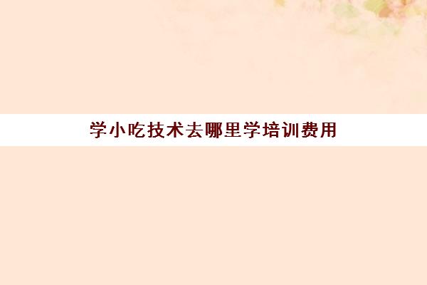 学小吃技术去哪里学培训费用(学小吃培训学校在哪里)