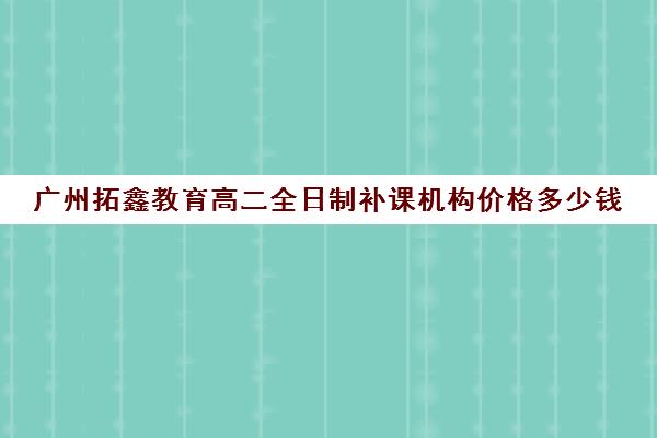 广州拓鑫教育高二全日制补课机构价格多少钱(全日制补课机构高中)