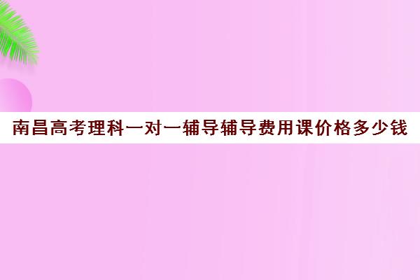 南昌高考理科一对一辅导辅导费用课价格多少钱(大学生一对一补课一般多少钱一节)