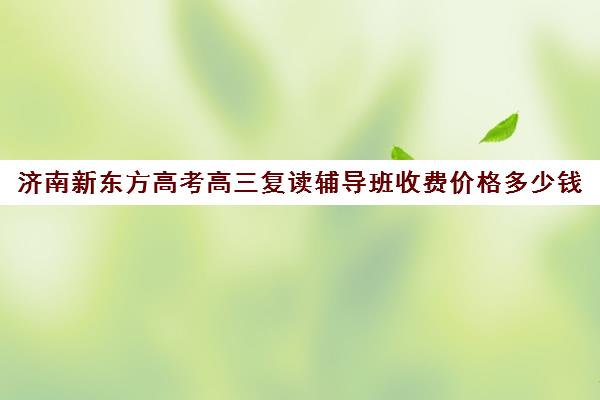 济南新东方高考高三复读辅导班收费价格多少钱(新东方高中辅导班咋样)