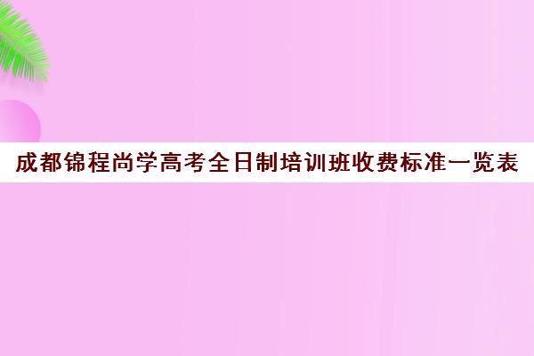 成都锦程尚学高考全日制培训班收费标准一览表(成都市最好的高考培训学校)