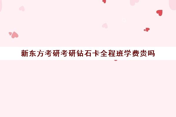 新东方考研考研钻石卡全程班学费贵吗（新东方考研价格表）