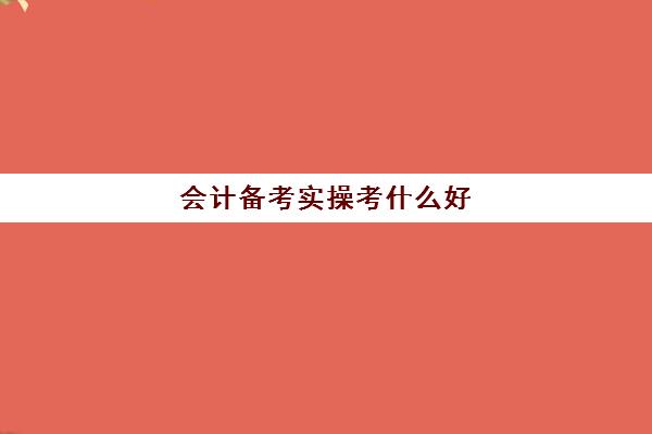 会计备考实操考什么好(会计初级考试一般备考多久最好)