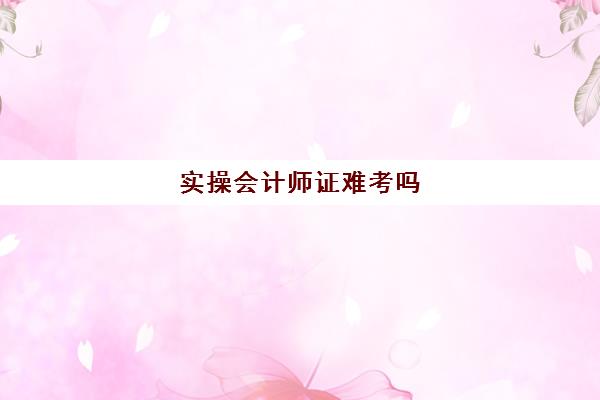 实操会计师证难考吗(考完会计证没有经验怎么办)