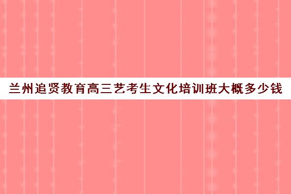 兰州追贤教育高三艺考生文化培训班大概多少钱(播音艺考培训班)