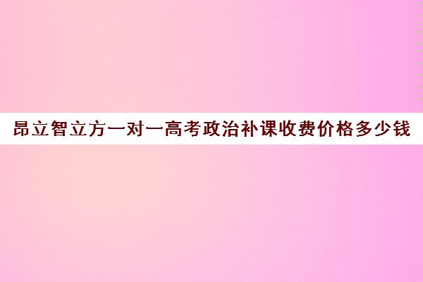 昂立智立方一对一高考政治补课收费价格多少钱（高中补课一对一怎么收费）