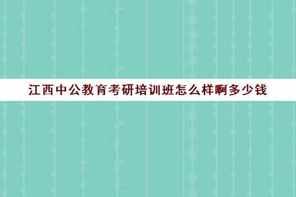 江西中公教育考研培训班怎么样啊多少钱(南昌公务员考试培训机构哪个好)