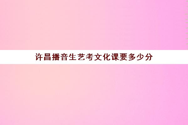 许昌播音生艺考文化课要多少分(河南艺考分数和文化课分数怎么算)