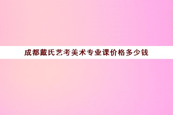 成都戴氏艺考美术专业课价格多少钱(美术艺考通过率)