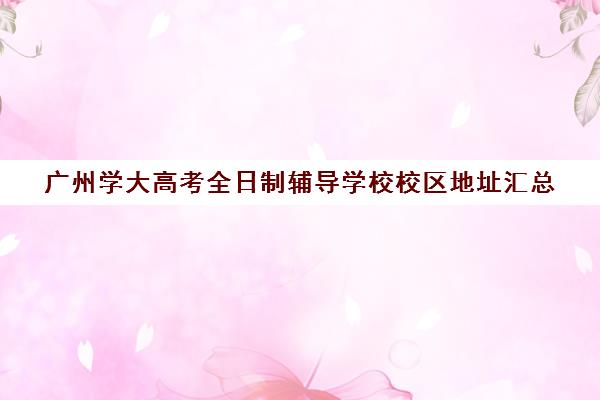 广州学大高考全日制辅导学校校区地址汇总(广州学大教育哪个校区最好)