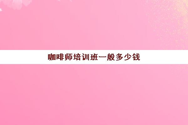 咖啡师培训班一般多少钱(咖啡学校的课程设置)