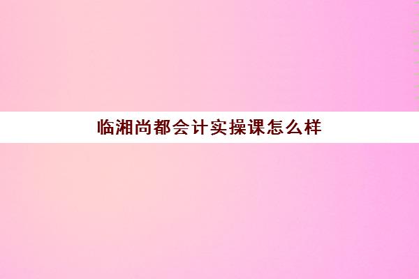 临湘尚都会计实操课怎么样(初级会计证不报班,通过率高吗)