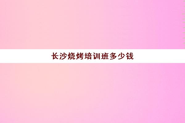 长沙烧烤培训班多少钱(烧烤培训班一般要多少钱)