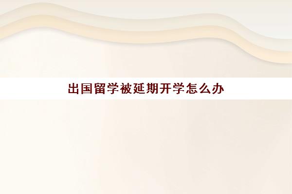 出国留学被延期开学怎么办(留学开学时间)