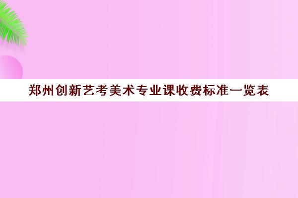 郑州创新艺考美术专业课收费标准一览表(郑州美术培训班排行榜)