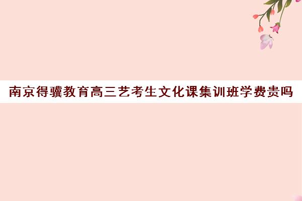 南京得骥教育高三艺考生文化课集训班学费贵吗(南京艺考培训机构排行榜前十)