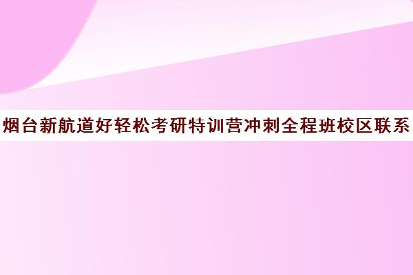 烟台新航道好轻松考研特训营冲刺全程班校区联系电话方式（烟台寄宿考研）