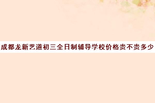 成都龙新艺道初三全日制辅导学校价格贵不贵多少钱一年(成都比较好的高中培训机构有哪