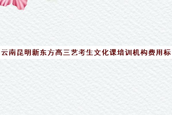 云南昆明新东方高三艺考生文化课培训机构费用标准价格表(昆明高三补课哪里最好)