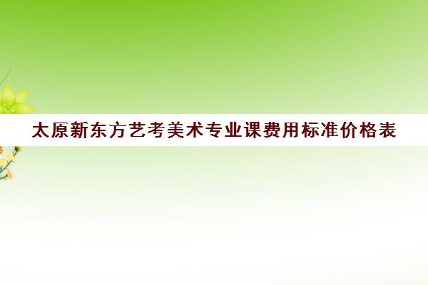 太原新东方艺考美术专业课费用标准价格表(艺考多少分能上一本)